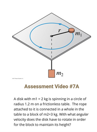 m2
2017 Paron Etution n
Assessment Video #7A
A disk with m1 = 2 kg is spinning in a circle of
radius 1.2 m on a frictionless table. The rope
attached to it is connected in a whole in the
table to a block of m2=3 kg. With what angular
velocity does the disk have to rotate in order
for the block to maintain its height?
