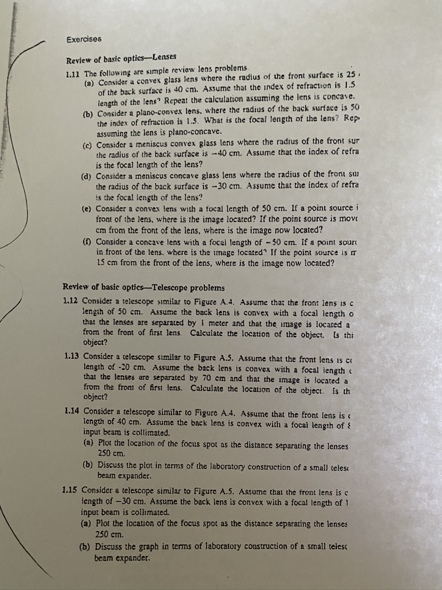 Exercises
Review of basic optics-Lenses
(a) Consider a convex glass lens where the radius of the front surface is 25.
of the back surface is 40 cm. Assume that the index of refraction is 1.5
length of the lens" Repeat the calculation assuming the lens is concave.
(b) Consider a plano-convex lens, where the radius of the back surface is 50
the index of refraction is 1.5. What is the focal length of the lens? Rep
assuming the lens is plano-concave.
(c) Consider a meniscus convex glass lens where the radius of the front sur
the radius of the back surface is -40 cm. Assume that the index of refra
1.11 The following are simple reviaw lens problems
is the focal length of the lens?
(d) Consider a meniscus concave glass lens where the radius of the front sur
the radius of the back surface is -30 cm. Assume that the index of refra
is the focal length of the lens?
(e) Consider a convex lens with a focal length of 50 cm. If a point source i
front of the lens. where is the image located? If the point source is move
cm from the front of the lens, where is the image now located?
() Consider a concave lens with a focal length of -50 cm. If a point soure
in fro
15 cm from the front of the lens, where is the image now located?
of the lens, where is the image located If the point source is r
Review of basic optics-Telescope problems
1.12 Consider a telescope similar to Figure A.4. Assume thar the front lens is c
lengih of 50 cm. Assume the back lens is convex with a focal lengtho
that the lenses are separated by I meter and that the image is located a
from the front of first lens. Calculate the location of the object. Is thi
object?
1.13 Consider a telescope similar to Figure A.5. Assume that the front lens is c
length of -20 cm. Assume the back lens is convex with a focal length (
that the lenses are separated by 70 cm and that the image is located a
from the front of first lens. Calculate the location of the object. is th
object?
1.14 Consider a telescope similar to Figure A.4. Assume that the front lens is c
length of 40 cm. Assume the back lens is convex with a focal length of {
input besm is collimated.
(a) Plot the location of the focus spot as the distance separating the lenses
250 cm.
(b) Discuss the plot in terms of the laboratory construction of a small teles
beam expander.
1,15 Consider a telescope similar to Figure A.5. Assume that the front lens is c
length of-30 cm. Assume the back lens is convex with a focal length of 1
input beam is collimated.
(a) Plot the location of the focus spot as the distance separating the lenses
250 cm.
(b) Discuss the graph in terms of laboratory construction of a snall telesc
beam expander.
