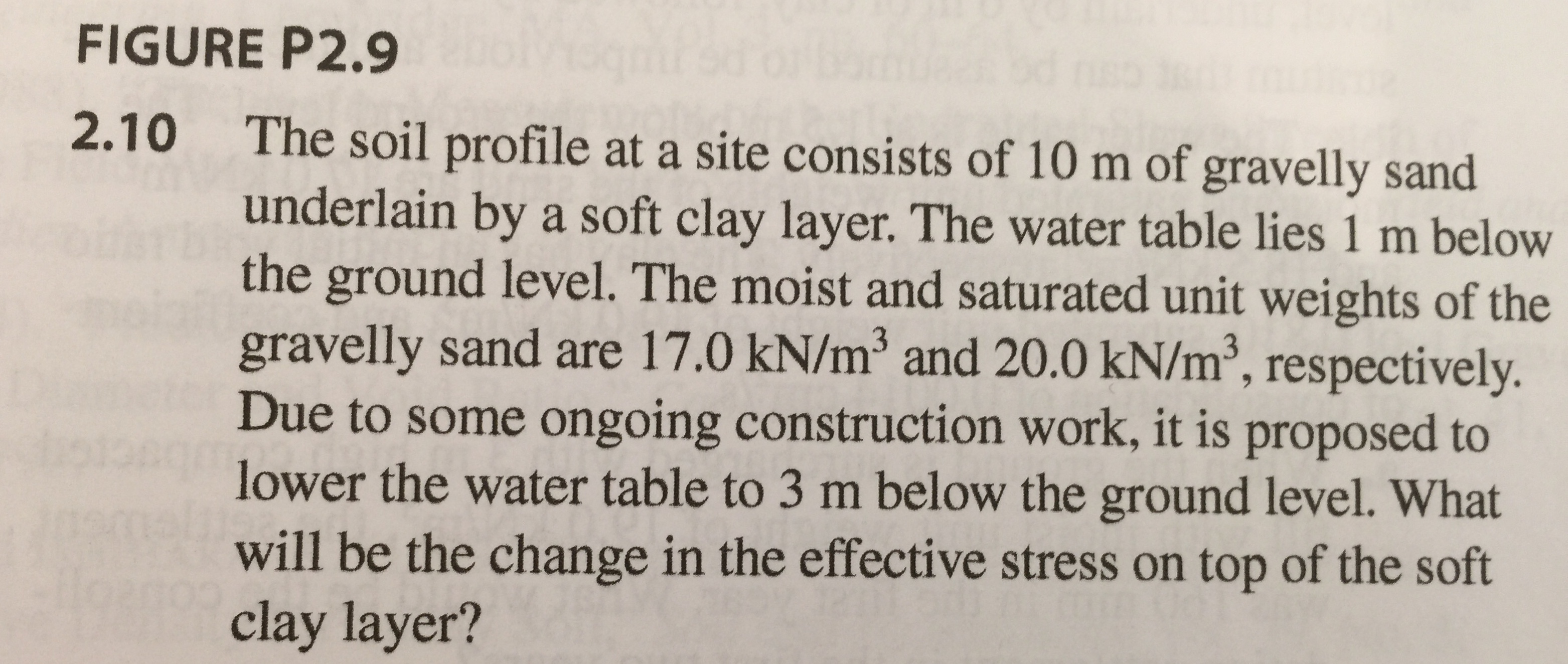 FIGURE P2.9
The soil profile at a site consists of 10 m of gravelly sand
underlain by a soft clay layer. The water table lies 1 m below
the ground level. The moist and saturated unit weights of the
gravelly sand are 17.0 kN/m3 and 20.0 kN/m3, respectively.
Due to some ongoing construction work, it is proposed to
lower the water table to 3 m below the ground level. What
will be the change in the effective stress on top of the soft
clay layer?
2.10
