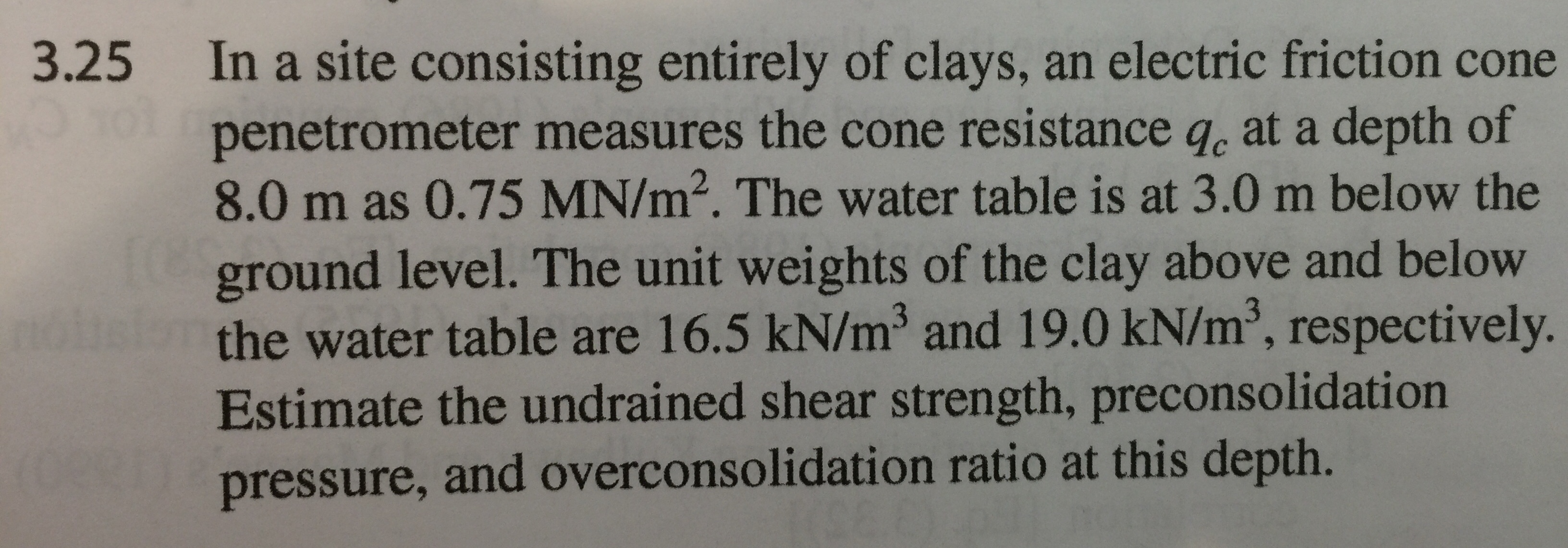 3.25 In a site consisting entirely of clays, an electric friction cone
penetrometer measures the cone resistance q, at a depth of
8.0 m as 0.75 MN/m2. The water table is at 3.0 m below the
ground level. The unit weights of the clay above and below
the water table are 16.5 kN/m3 and 19.0 kN/m2, respectively.
Estimate the undrained shear strength, preconsolidation
pressure, and overconsolidation ratio at this depth.
