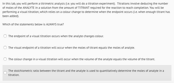 In this lab, you will perform a titrimetric analysis (i.e. you will do a titration experiment). Titrations involve deducing the number
of moles of the ANALYTE in a solution from the amount of TITRANT required for the reaction to reach completion. You will be
performing a visual titration, which relies on a colour change to determine when the endpoint occurs (i.e. when enough titrant has
been added).
Which of the statements below is ALWAYS true?
The endpoint of a visual titration occurs when the analyte changes colour.
The visual endpoint of a titration will occur when the moles of titrant equals the moles of analyte.
The colour change in a visual titration will occur when the volume of the analyte equals the volume of the titrant.
The stoichiometric ratio between the titrant and the analyte is used to quantitatively determine the moles of analyte in a
titration.