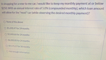 In shopping for a new-to-me car, I would like to keep my monthly payment at or below
$250. With an annual interest rate of 5.0% (compounded monthly), which loan amount
will allow for the "most" car (while observing the desired monthly payment)?
O None of the above
O $5,698.47 for 24 months
O $3,449.66 for 24 months
O $6,000.00 for 24 months
O $9.175.57 for 36 months
O Not enough information