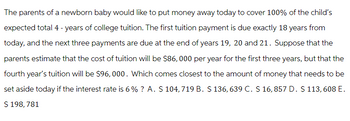 The parents of a newborn baby would like to put money away today to cover 100% of the child's
expected total 4 - years of college tuition. The first tuition payment is due exactly 18 years from
today, and the next three payments are due at the end of years 19, 20 and 21. Suppose that the
parents estimate that the cost of tuition will be $86,000 per year for the first three years, but that the
fourth year's tuition will be $96,000. Which comes closest to the amount of money that needs to be
set aside today if the interest rate is 6% ? A. $ 104, 719 B. $ 136, 639 C. $ 16,857 D. $ 113, 608 E.
$ 198, 781