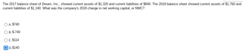 **Question:**

The 2017 balance sheet of Dream, Inc., showed current assets of $1,320 and current liabilities of $840. The 2018 balance sheet showed current assets of $1,760 and current liabilities of $1,140. What was the company’s 2018 change in net working capital, or NWC?

**Options:**

- A. $740
- B. -$740
- C. $114
- D. $140

The correct answer is **D. $140**.

**Explanation:**

Net Working Capital (NWC) is calculated as the difference between current assets and current liabilities.

For 2017:
- NWC = Current Assets (2017) - Current Liabilities (2017)
- NWC = $1,320 - $840 = $480

For 2018:
- NWC = Current Assets (2018) - Current Liabilities (2018)
- NWC = $1,760 - $1,140 = $620

Change in NWC from 2017 to 2018:
- Change in NWC = NWC (2018) - NWC (2017)
- Change in NWC = $620 - $480 = $140

Thus, the company's change in net working capital for 2018 is $140.