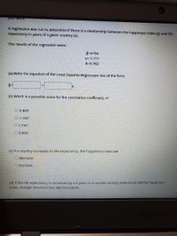 your won
A regression was run to determine If there Is a relationship between the happiness index (y) and life
expectancy In years of a glven country (x).
The results of the regression were:
ý=a+bx
a=-1.711
b=0.162
(a) Write the equation of the Least Squares Regression line of the form
(b) Which is a possible value for the correlation coefficient, r?
O-0.869
Q-1.197
O1.197
O 0.869
(C) If a country increases its life expectancy, the happiness index will
O decrease
Oincrease
(d) If the life expectancy is increased by 4.5 years in a certain country, how much will the happiness
Index change? Round to two decimal places.
