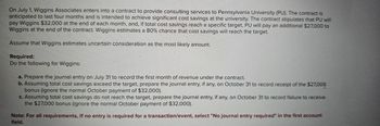 On July 1, Wiggins Associates enters into a contract to provide consulting services to Pennsylvania University (PU). The contract is
anticipated to last four months and is intended to achieve significant cost savings at the university. The contract stipulates that PU will
pay Wiggins $32,000 at the end of each month, and, if total cost savings reach a specific target, PU will pay an additional $27,000 to
Wiggins at the end of the contract. Wiggins estimates a 80% chance that cost savings will reach the target.
Assume that Wiggins estimates uncertain consideration as the most likely amount.
Required:
Do the following for Wiggins:
a. Prepare the journal entry on July 31 to record the first month of revenue under the contract.
b. Assuming total cost savings exceed the target, prepare the journal entry, if any, on October 31 to record receipt of the $27,000
bonus (ignore the normal October payment of $32,000).
c. Assuming total cost savings do not reach the target, prepare the journal entry, if any, on October 31 to record failure to receive
the $27,000 bonus (ignore the normal October payment of $32,000).
Note: For all requirements, If no entry is required for a transaction/event, select "No journal entry required" in the first account
field.