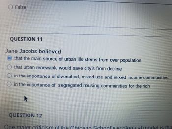 O False
QUESTION 11
Jane Jacobs believed
that the main source of urban ills stems from over population
that urban renewable would save city's from decline
O in the importance of diversified, mixed use and mixed income communities
in the importance of segregated housing communities for the rich
QUESTION 12
One maior criticism of the Chicago School's ecological model is tha