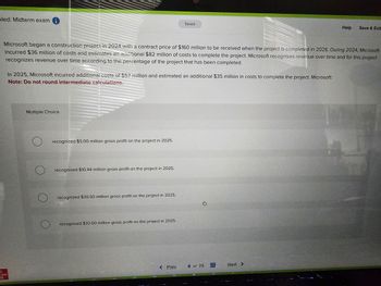 bled: Midterm exam i
caw
Microsoft began a construction project in 2024 with a contract price of $160 million to be received when the project is completed in 2026. During 2024, Microsoft
incurred $36 million of costs and estimates an additional $82 million of costs to complete the project. Microsoft recognizes revenue over time and for this project
recognizes revenue over time according to the percentage of the project that has been completed.
In 2025, Microsoft incurred additional costs of $57 million and estimated an additional $35 million in costs to complete the project. Microsoft:
Note: Do not round intermediate calculations.
Multiple Choice
recognized $5.00 million gross profit on the project in 2025.
recognized $10.44 million gross profit on the project in 2025.
recognized $30.50 million gross profit on the project in 2025.
Saved
recognized $32.00 million gross profit on the project in 2025.
< Prev
8 of 25
Help
Next >
Save & Exit
