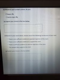 (d) Based on your answers above, do
you:
O Reject Ho
O Fail to reject Ho
(e) Explain your choice in the box below.
() Based on your work above, choose one of the following conclusions of your test:
There is not sufficient evidence to warrant rejection of the claim
O There is not sufficient evidence to support the claim
O There is sufficient evidence to warrant rejection of the claim
O The sample data supports the claim
(g) Explain your choice in the box below.
