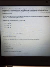 The accuracy of a coln-counter machine is gauged to accept nickels with a mean diameter of
millimeters 21.21 mm. A sample of 41 nickles was drawn from a reported defective coln-counter
machine located near a school. The sample had a sample mean of 21.211 mm and sample standard
devlation 0.011 mm.
Test the claim that the mean nickel diameter accepted by this coin-counter machine is greater than
21.21 mm. Test at the 0.01 significance level.
(a) Identify the correct alternative hypothesis H.:
Ομ< 21.21
Oµ > 21.21
Ομ21.21
Give all answers correct to 4 decimat places.
(b) The test statistic value is:
(C) Using the Traditional method, the critical value is(round to 2 decimal places) :
(d) Based on your answers above, do you:
Reject Hn
OFail to reject Họ
(e) Explain your choice in the box below.
SAMSUNG

