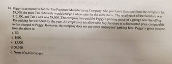 18. Peggy is an executive for the Tan Furniture Manufacturing Company. She purchased furniture from the company for
$9,500, the price Tan ordinarily would charge a wholesaler for the same items. The retail price of the furniture was
$12,500, and Tan's cost was $9,000. The company also paid for Peggy's parking space in a garage near the office.
The parking fee was $600 for the year. All employees are allowed to buy furniture at a discounted price comparable
to that charged to Peggy. However, the company does not pay other employees' parking fees. Peggy's gross income
from the above is:
a. $0.
b. $600.
c. $3,500.
d. $4,100.
e. None of a-d is correct