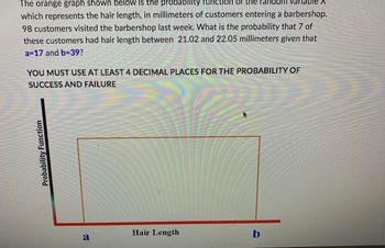 The orange graph shown below is the probability function of the Pandom
m varlat
which represents the hair length, in millimeters of customers entering a barbershop.
98 customers visited the barbershop last week. What is the probability that 7 of
these customers had hair length between 21.02 and 22.05 millimeters given that
a=17 and b=39?
YOU MUST USE AT LEAST 4 DECIMAL PLACES FOR THE PROBABILITY OF
SUCCESS AND FAILURE
Probability Function
Hair Length
b
a