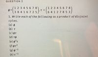 QUESTION 2
1 2 3 4 5 678
=
3 8 4 16 7 25
1 2 3 4 5 6 7 8
6 4 1 2 7 8 5 3
1. Write each of the following as a product of disjoint
cyles.
(a) ¢
(b) t
(c) OT
(d) tO
(e) ?r
(g) ¢-1
(h) t-1
