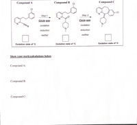 Compound A
Compound B
ÇI
Compound C
CI
N.
Step 1
Step 2
Circle one:
Circle one:
N.
oxidation
oxidation
reduction
reduction
neither
neither
Oxidation state of *C
Oxidation state of *C
Oxidation state of *C
Show your work/calculations below:
Compound A:
Compound B:
Compound C:
