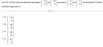 Let T: R² →R² be a linear transformation that maps u =
to find the image of 2u + v.
A.
O B.
00. [
- 13
8
26
16
- 25
12
-6
7
-2
6
into
- 12
4
and maps v =
-2
- 5
into
4
Use the fact that T is linear