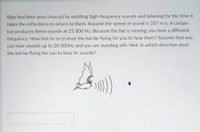 Bats find their prey (insects) by emitting high-frequency sounds and listening for the time it
takes the reflections to return to them. Assume the speed of sound is 337 m/s. A certain
bat produces these sounds at 21 000 Hz. Because the bat is moving, you hear a different
frequency. How fast (in m/s) must the bat be flying for you to hear them? Assume that you
can hear sounds up to 20 000HZ and you are standing still. Hint: In which direction must
the bat be flying for you to hear its sounds?
