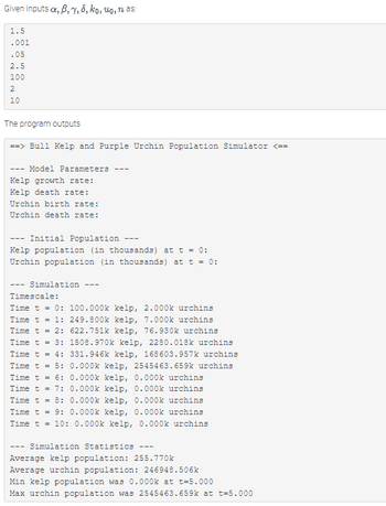 Given inputs a, 6, 7, 8, ko, uo, nas:
1.5
.001
.05
2.5
100
2
10
The program outputs
==> Bull Kelp and Purple Urchin Population Simulator <==
- Model Parameters
Kelp growth rate:
Kelp death rate:
Urchin birth rate:
Urchin death rate:
Initial Population
Kelp population (in thousands) at t = 0:
Urchin population (in thousands) at t = 0:
- Simulation ---
Timescale:
Time t = 0: 100.000k kelp, 2.000k urchins
Time t = 1: 249.800k kelp, 7.000k urchins
Time t = 2:
Time t = 3:
Time t = 4:
Time t = 5:
---
622.751k kelp, 76.930k urchins
1508.970k kelp, 2280.018k urchins
331.946k kelp, 168603.957k urchins
0.000k kelp, 2545463.659k urchins
0.000k kelp, 0.000k urchins
Time t = 6:
Time t = 7:
0.000k kelp, 0.000k urchins
Time t = 8:
0.000k kelp, 0.000k urchins
Time t = 9: 0.000k kelp, 0.000k urchins
Time t = 10: 0.000k kelp, 0.000k urchins
---
Simulation Statistics
Average kelp population: 255.770k
Average urchin population: 246948.506k
---
Min kelp population was 0.000k at t=5.000
Max urchin population was 2545463.659k at t-5.000