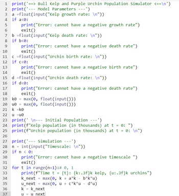 1 print('==> Bull Kelp and Purple Urchin Population Simulator <==\n')
2 print('- Model Parameters ---')
a float(input ("Kelp growth rate: \n"))
if a<0:
print("Error: cannot have a negative growth rate")
exit()
b =float(input("Kelp death rate: \n"))
8 if b<0:
9
10
11 c =float
12 if c<0:
13
14
4
5
6
16
17
18
19 ko
29
30
31
print("Error: cannot have a negative death rate")
exit()
ko = max(0, float(input()))
20 u0= max(0, float(input()))
21
k =k0
33
34
35
22
u =u0
23 print( \n--- Initial Population ---')
24 print (f"Kelp population (in thousands) at t = 0: ")
25 print (f"Urchin population (in thousands) at t = 0: \n")
26
27 print('--- Simulation ---')
m m m
print("Error:
exit()
36
(input("Urchin birth rate: \n"))
print("Error: cannot have a negative birth rate")
exit()
d =float (input ("Urchin death rate: \n"))
if d<0:
37
cannot have a negative death rate")
n = int(input("Timescale: \n"))
if n < 0:
print("Error: cannot have a negative timescale ")
exit()
for t in range (n+1): # 0, 1
print (f"Time t = {t}: {k:.3f}k kelp, {u:.3f}k urchins")
k_next = max(0, k + a*k - b*k*u)
u_next
max (0, u + c*k*u - d*u)
k = k_next
u = u next