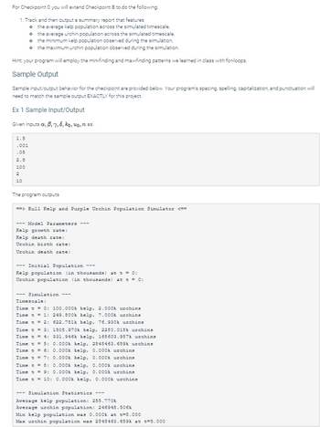 For Checkpoint C you will extend Checkpoint B to do the following:
1. Track and then output a summary report that features
0 the average kelp population across the simulated timescale,
o the average urchin population across the simulated timescale,
o the minimum kelp population observed during the simulation,
o the maximum urchin population observed during the simulation.
Hint: your program will employ the min-finding and max-finding patterns we learned in class with for-loops.
Sample Output
Sample input/output behavior for the checkpoint are provided below. Your program's spacing, spelling, capitalization, and punctuation will
need to match the sample output EXACTLY for this project.
Ex 1 Sample Input/Output
Given inputs xx, 6, 7, 8, ko, uo, n as:
1.5
-001
.05
2.5
100
2
10
The program outputs
==> Bull Kelp and Purple Urchin Population Simulator <==
---Model Parameters
Kelp growth rate:
Kelp death rate:
Urchin birth rate:
Urchin death rate:
Initial Population
Kelp population (in thousands) at t = 0:
Urchin population (in thousands) at t = 0:
--- Simulation ---
Timescale:
Time t = 0: 100.000k kelp, 2.000k urchins
Time t = 1: 249.800k kelp, 7.000k urchins
Time t = 2: 622.751k kelp, 76.930k urchins
Time t = 3:
Time t = 4:
Time t = 5:
Time t = 6:
Time t = 7:
1508.970k kelp, 2280.018k urchins
331.946k kelp, 168603.957k urchins
0.000k kelp, 2545463.659k urchins
0.000k kelp, 0.000k urchins
0.000k kelp, 0.000k urchins
Time t = 8: 0.000k kelp, 0.000k urchins
Time t = 9: 0.000k kelp, 0.000k urchins
Time t = 10: 0.000k kelp, 0.000k urchins
--- Simulation Statistics ---
Average kelp population: 255.770k
Average urchin population: 246948.506k
Min kelp population was 0.000k at t=5.000
Max urchin population was 2545463.659k at t=5.000