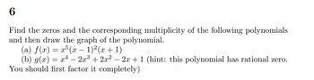 6
Find the zeros and the corresponding multiplicity of the following polynomials
and then draw the graph of the polynomial.
(a) f(x) = x5 (x − 1)²(x + 1)
(b) g(x) = x¹ − 2x³ + 2x² − 2x + 1 (hint: this polynomial has rational zero.
You should first factor it completely)