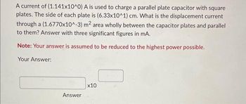 A current of (1.141x10^0) A is used to charge a parallel plate capacitor with square
plates. The side of each plate is (6.33x10^1) cm. What is the displacement current
through a (1.6770x10^-3) m² area wholly between the capacitor plates and parallel
to them? Answer with three significant figures in mA.
Note: Your answer is assumed to be reduced to the highest power possible.
Your Answer:
Answer
x10