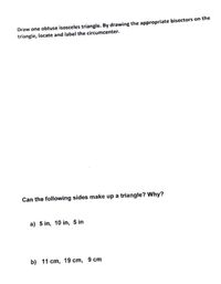 Draw one obtuse isosceles triangle. By drawing the appropriate bisectors on the
triangle, locate and label the circumcenter.
Can the following sides make up a triangle? Why?
a) 5 in, 10 in, 5 in
b) 11 cm, 19 cm, 9 cm
