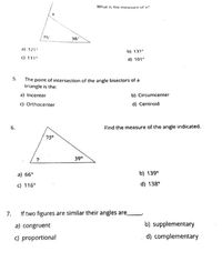 What is the measure of x?
75
36
a) 121°
b) 131°
C) 111°
d) 101°
5.
The point of intersection of the angle bisectors of a
triangle is the:
a) Incenter
b) Circumcenter
c) Orthocenter
d) Centroid
6.
Find the measure of the angle indicated.
75°
39°
a) 66°
b) 139°
c) 116°
d) 138°
7.
If two figures are similar their angles are
a) congruent
b) supplementary
c) proportional
d) complementary
