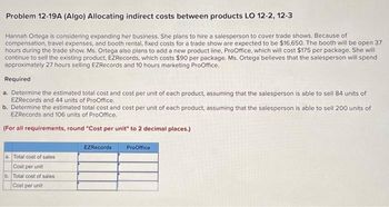 Problem 12-19A (Algo) Allocating indirect costs between products LO 12-2, 12-3
Hannah Ortega is considering expanding her business. She plans to hire a salesperson to cover trade shows. Because of
compensation, travel expenses, and booth rental, fixed costs for a trade show are expected to be $16,650. The booth will be open 37
hours during the trade show. Ms. Ortega also plans to add a new product line, ProOffice, which will cost $175 per package. She will
continue to sell the existing product, EZRecords, which costs $90 per package. Ms. Ortega believes that the salesperson will spend
approximately 27 hours selling EZRecords and 10 hours marketing ProOffice.
Required
a. Determine the estimated total cost and cost per unit of each product, assuming that the salesperson is able to sell 84 units of
EZRecords and 44 units of ProOffice.
b. Determine the estimated total cost and cost per unit of each product, assuming that the salesperson is able to sell 200 units of
EZRecords and 106 units of ProOffice.
(For all requirements, round "Cost per unit" to 2 decimal places.)
a. Total cost of sales
Cost per unit
b. Total cost of sales
Cost per unit
EZRecords
ProOffice