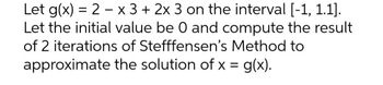 Let g(x) = 2 x 3 + 2x 3 on the interval [-1, 1.1].
Let the initial value be 0 and compute the result
of 2 iterations of Stefffensen's Method to
the solution of x = g(x).
approximate