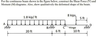 For the continuous beam shown in the figure below, construct the Shear Force (V) and
Moment (M) diagrams. Also, show qualitatively the deformed shape of the beam.
A
TTTT
1.8 kip/ ft
20 ft
BIT
*
6 ft
C
8 kips,
Hinge
5 ft
10 ft
त
D