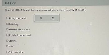 Part 2 of 2
Select all of the following that are examples of kinetic energy (energy of motion).
Sliding down a hill
Running
Hammer above a nail
Stretched rubber band
☐ Cooking
Soda
Child on a slide
S