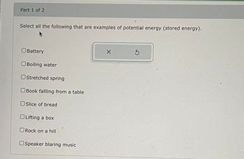 Part 1 of 2
Select all the following that are examples of potential energy (stored energy).
☐ Battery
☐ Boiling water
Stretched spring
Book fallling from a table
Slice of bread
Lifting a box
☐ Rock on a hill
Speaker blaring music