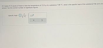 If it takes 41.0 joules of heat to raise the temperature of 15.0 g of a substance 7.00 °C, what is the specific heat of the substance? Be sure you
answer has the correct number of significant figures.
J
Specific heat=
g.°C
x10