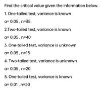 Find the critical value given the information below.
1. One-tailed test, variance is known
a= 0.05 , n=35
2.Two-tailed test, variance is known
a= 0.05 , n=40
3. One-tailed test, variance is unknown
a= 0.05 , n=15
4. Two-tailed test, variance is unknown
a= 0.05 , n=20
5. One-tailed test, variance is known
a= 0.01 , n=50
