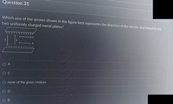 Question 31
Which one of the arrows shown in the figure best represents the direction of the electric field between the
two uniformly charged metal plates?
^/ To
O A
O C
OD
C
O none of the given choices
OB
D