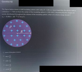 Question 42
The figure below shows a solid insulating sphere with radius R = 5.00 cm. Upon inspection, the electric field at
a distance r = 7.00 cm from the center of the insulating sphere is +240. kN/C. Assuming that the charges are
evenly distributed throughout the volume of the insulating sphere, what is its volume charge density? (
€0 = 8.854 x 10-¹2 c²/N-m²)
+
+
+
+
+
O +46.5
O +250.
+
O +46.5
+
+
+
none of the given choices
μC
m³-
PC
nC
m³
+
O +2.50 nC
m³
+
+R+ +
+
+
+
+
+
+
