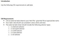 **Introduction**

Use the following CSS requirements to add style.

**CSS Requirements**

- Link an external style sheet to your HTML file — give that file an appropriate name.
- Your style rules should use consistent colors, fonts, and sizes.
- The external style sheet should include the following selector types:
  - 1 x Element selector
  - 1 x Grouped selector
  - 1 x Child selector
  - 1 x Class selector
  - 1 x ID selector