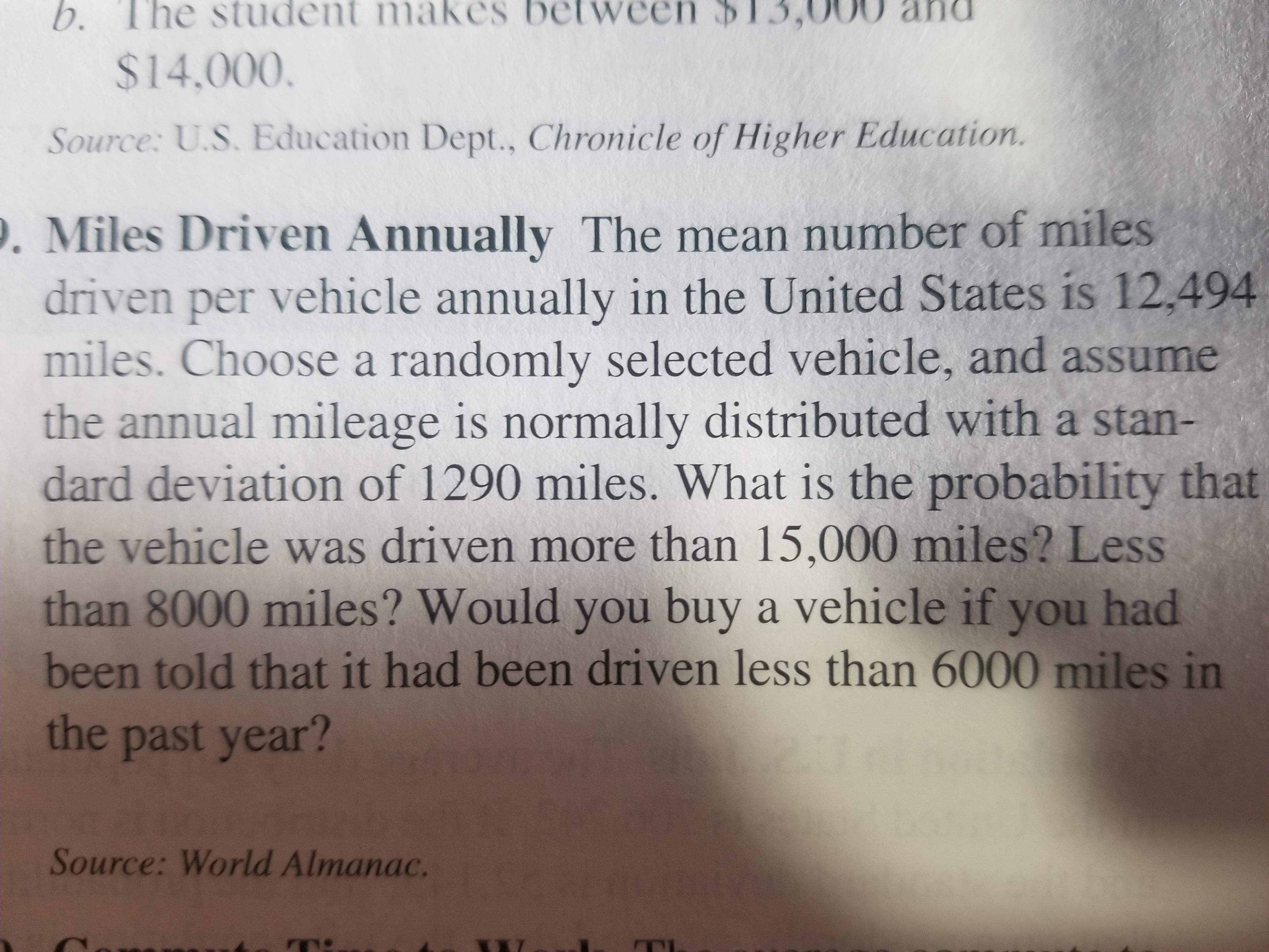 b.
The student makes between $13,
00 and
$14,000.
Source: U.S. Education Dept., Chronicle of Higher Education.
. Miles Driven Annually The mean number of miles
driven per vehicle annually in the United States is 12,494
miles. Choose a randomly selected vehicle, and assume
the annual mileage is normally distributed with a stan-
dard deviation of 1290 miles. What is the probability that
the vehicle was driven more than 15,000 miles? Less
than 8000 miles? Would you buy a vehicle if you had
been told that it had been driven less than 6000 miles in
the past year?
Source: World Almanac.
