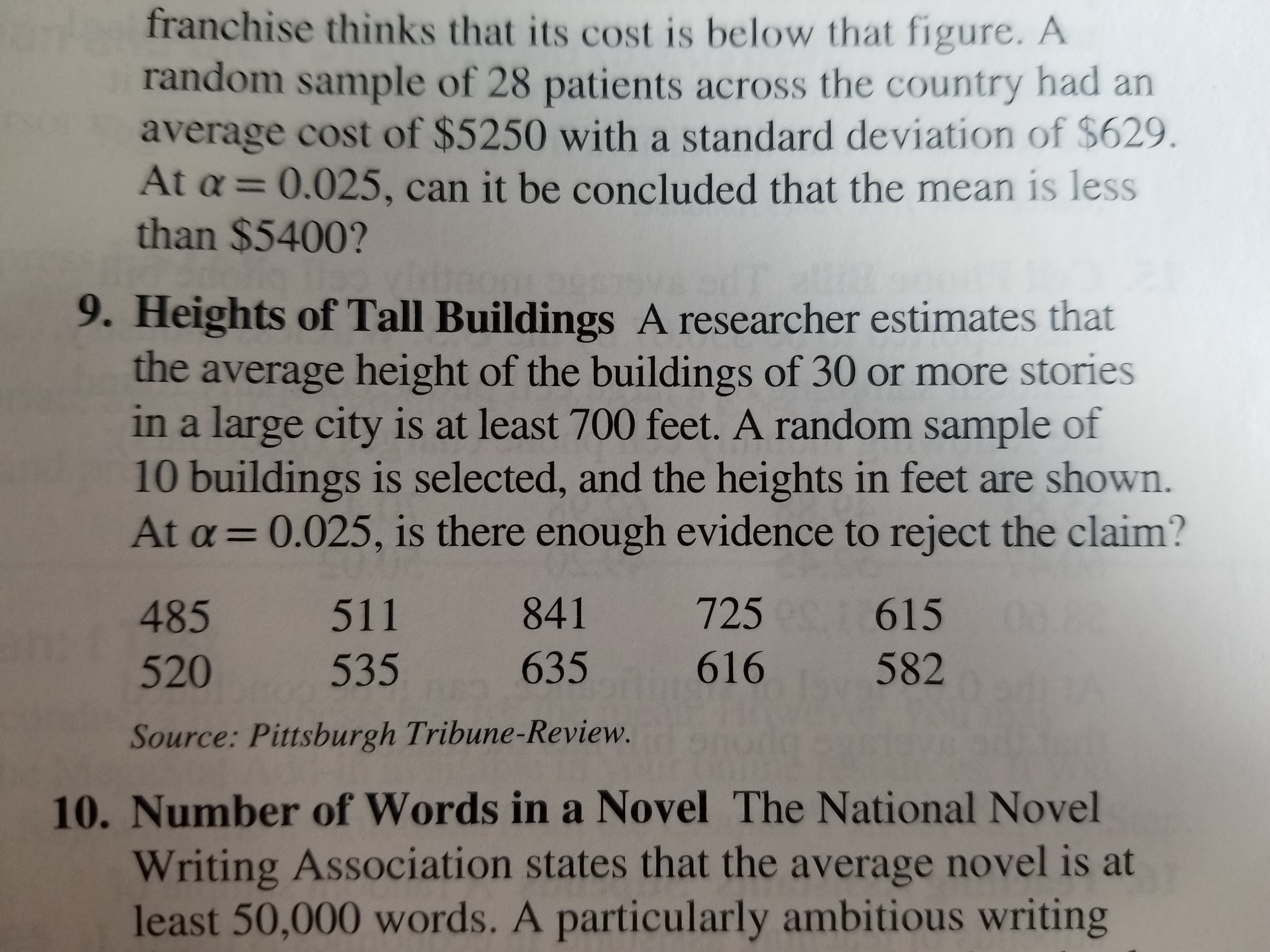 franchise thinks that its cost is below that figure. A
random sample of 28 patients across the country had an
average cost of $5250 with a standard deviation of $629
At a 0.025, can it be concluded that the mean is less
than $5400?
9. Heights of Tall Buildings A researcher estimates that
the average height of the buildings of 30 or more stories
in a large city is at least 700 feet. A random sample of
10 buildings is selected, and the heights in feet are shown.
At a 0.025, is there enough evidence to reject the claim?
485
511
841
725
615
520
535
635
616
582
Source: Pittsburgh Tribune-Review.
10. Number of Words ina Novel The National Novel
Writing Association states that the average novel is at
least 50,000 words. A particularly ambitious writing
