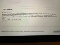 QUESTION 23
(3b-401-56) Plants carry out photosynthesis by combining carbon dioxide and water to form glucose
according to the balanced equation below. How many grams of glucose are formed from the
consumption of 56 grams of carbon dioxide? Show all work and round your answer to three significant
figures.
6CO2 + 6H20 → C6H1206 + 602
Click Save and Submit to save and submit. Click Save All Answers to save all answers.
Save All Answer
oo
