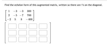 Find the echelon form of this augmented matrix, written so there are 1's on the diagonal.
1
2
2
3 - 3
-5 -7
5
8
300
700
- 400