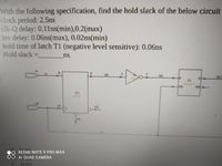 With the following specification, find the hold slack of the below circuit
clock period: 2.5ns
clk-Q delay: 0.11ns(min),0.2(max)
iny delay: 0.06ns(max), 0.02ns(min)
hold time of latch T1 (negative level sensitive): 0.06ns
Hold slack =
ns.
in
in
W1
TI
GN
ON-
D1
O.
REDMI NOTE 9 PRO MAX
AI QUAD CAMERA
C. 0 03
