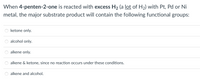 When 4-penten-2-one is reacted with excess H2 (a lot of H2) with Pt, Pd or Ni
metal, the major substrate product will contain the following functional groups:
ketone only.
alcohol only.
alkene only.
alkene & ketone, since no reaction occurs under these conditions.
alkene and alcohol.
