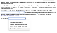 Determine whether the results appear to have statistical significance, and also determine whether the results appear to
have practical significance.
In a study of a birth sex selection method used to increase the likelihood of a baby being born female, 1916 users of the
method gave birth to 941 males and 975 females. There is about a 23% chance of getting that many babies born female
if the method had no effect.
Because there is a 23% chance of getting that many babies born female if the method had no effect, the method
couples would likely use a procedure that raises the likelihood of a
baby born female from the approximately 50% rate expected by chance to the % produced by this method.
(Round to the nearest integer as needed.)
So, this method
has statistical significance.
does not have practical significance.
should be used to make conclusions.
has practical significance.
