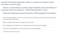 Consider the following tetrapeptide, written in a sequence according to normal
convention, from left to right:
Residue 1 is acidic; Residue 2 is proline (a large hydrophobic amino acid); Residue 3 is
cysteine (an amino acid containing a -CH2SH R-group); Residue 4 is basic.
Which of the following four general statements is TRUE regarding this tetrapeptide?
This tetrapeptide probably is not part of an alpha-helix, since the large size of the proline would disrupt the
consistency of the spiral shape.
Residue 3 belongs to the amino acid category known as "basic."
This tetrapeptide has the ability to form a disulfide linkage with an identical tetrapeptide.
The acidic residue (Residue #1) is at the amino terminus of this tetrapeptide.
3 of these 4 responses are correct
