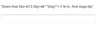 "Given that SSx=67.5 SSy=48 ''SSxy""'=-1 N=6, find slope (b)"
