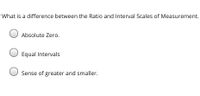 What is a difference between the Ratio and Interval Scales of Measurement.
O Absolute Zero.
Equal Intervals
Sense of greater and smaller.
