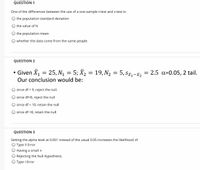 QUESTION 1
One of the differences between the use of a one-sample t-test and z-test is:
the population standard deviation
the value of N
the population mean
whether the data come from the same people
QUESTION 2
• Given X, = 25, N, = 5; X2 = 19, N2 = 5, sz, -i, = 2.5 a=0.05, 2 tail.
Our conclusion would be:
since df = 9, reject the null.
since df=8, reject the null
since df = 10, retain the null
since df =8, retain the null
QUESTION 3
Setting the alpha level at 0.001 instead of the usual 0.05 increases the likelihood of
O Type II Error
Having a small n
Rejecting the Null Hypothesis.
O Type I Error
