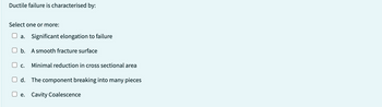 Ductile failure is characterised by:
Select one or more:
a. Significant elongation to failure
b.
A smooth fracture surface
C. Minimal reduction in cross sectional area
d. The component breaking into many pieces
e. Cavity Coalescence