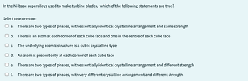 In the Ni-base superalloys used to make turbine blades, which of the following statements are true?
Select one or more:
There are two types of phases, with essentially identical crystalline arrangement and same strength
b. There is an atom at each corner of each cube face and one in the centre of each cube face
a.
C. The underlying atomic structure is a cubic crystalline type
d. An atom is present only at each corner of each cube face
There are two types of phases, with essentially identical crystalline arrangement and different strength
There are two types of phases, with very different crystalline arrangement and different strength
e.
f.